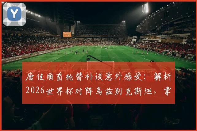 唐佳丽首轮替补谈意外感受:解析2026世界杯对阵乌兹别克斯坦,掌握球权成取胜关键