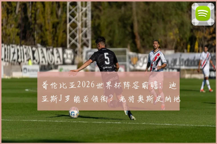 哥伦比亚2026世界杯阵容前瞻：迪亚斯J罗能否领衔？老将奥斯皮纳地位解析，附最新大名单预测