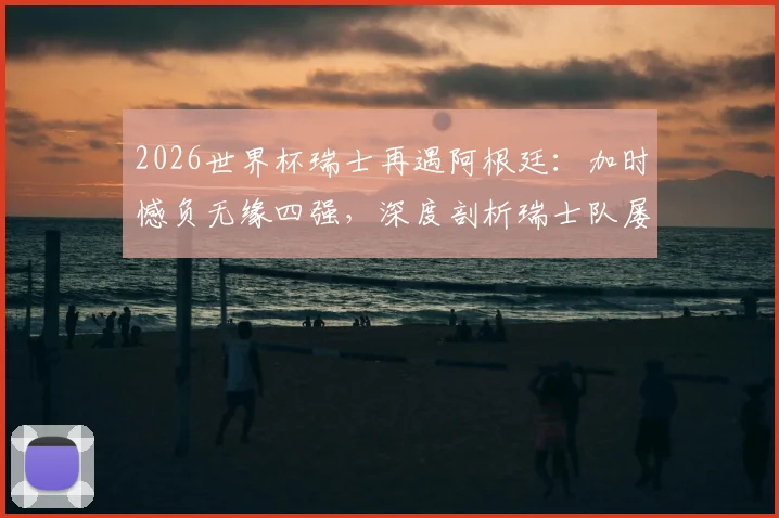 2026世界杯瑞士再遇阿根廷:加时憾负无缘四强,深度剖析瑞士队屡次止步八强原因与未来展望