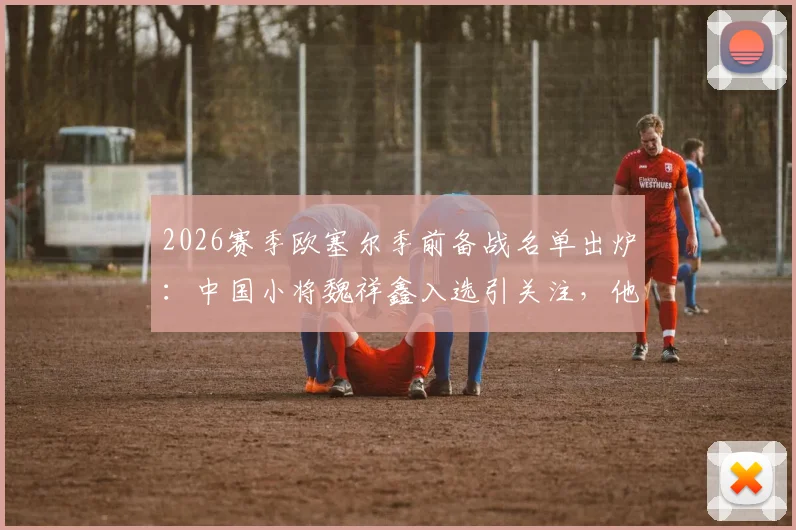 2026赛季欧塞尔季前备战名单出炉：中国小将魏祥鑫入选引关注，他的留洋前景究竟如何？