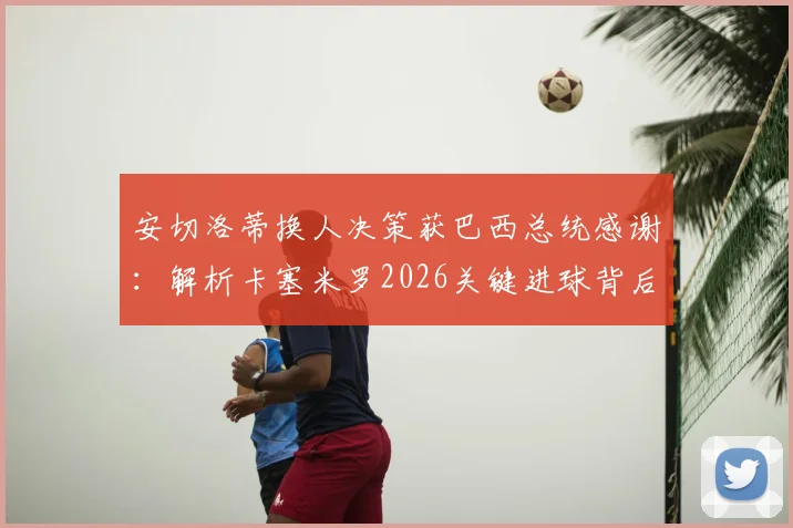 安切洛蒂换人决策获巴西总统感谢：解析卡塞米罗2026关键进球背后，未遭换下的真实原因
