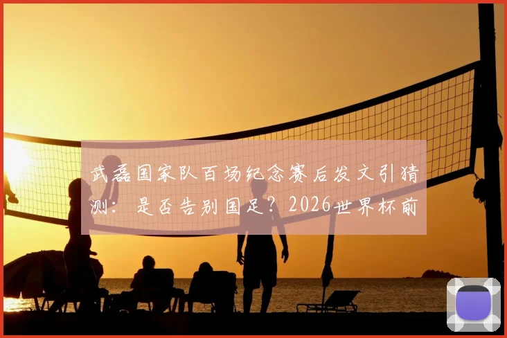 武磊国家队百场纪念赛后发文引猜测:是否告别国足?2026世界杯前景与未来去向分析