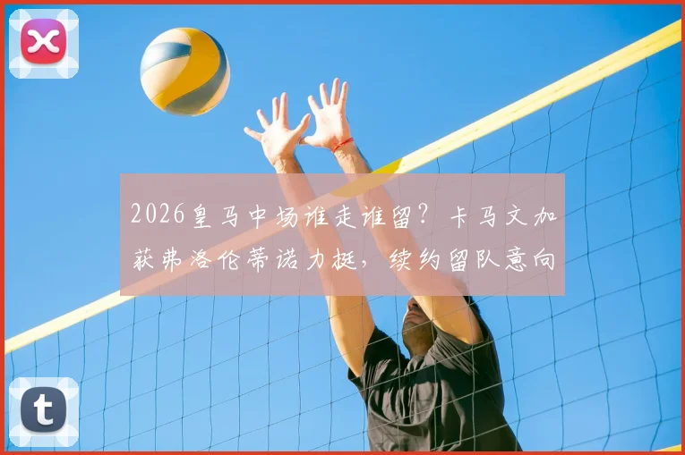 2026皇马中场谁走谁留？卡马文加获弗洛伦蒂诺力挺，续约留队意向明确，分析阵容竞争格局