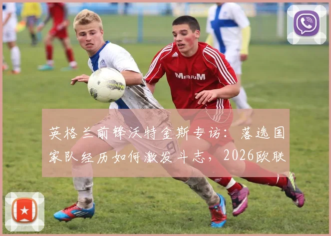 英格兰前锋沃特金斯专访：落选国家队经历如何激发斗志，2026欧联杯决赛前的全力冲击