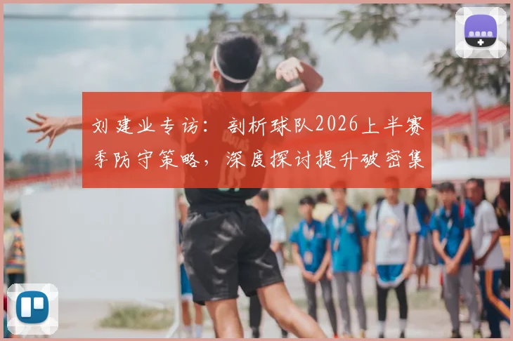 刘建业专访：剖析球队2026上半赛季防守策略，深度探讨提升破密集防守实战能力的训练方法