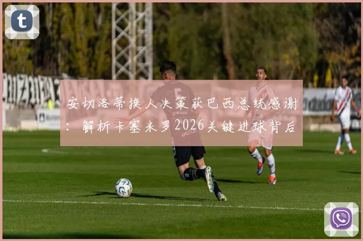 安切洛蒂换人决策获巴西总统感谢：解析卡塞米罗2026关键进球背后，未遭换下的真实原因
