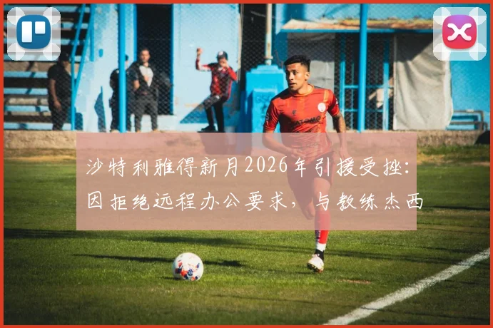 沙特利雅得新月2026年引援受挫：因拒绝远程办公要求，与教练杰西·休斯谈判已叫停