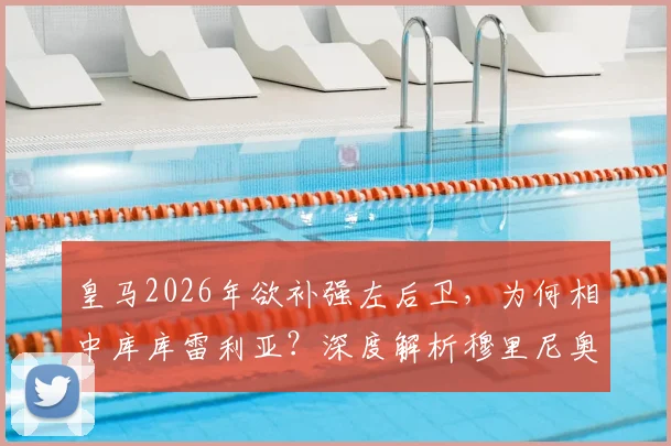 皇马2026年欲补强左后卫,为何相中库库雷利亚?深度解析穆里尼奥欣赏他的三大原因与转会可能性