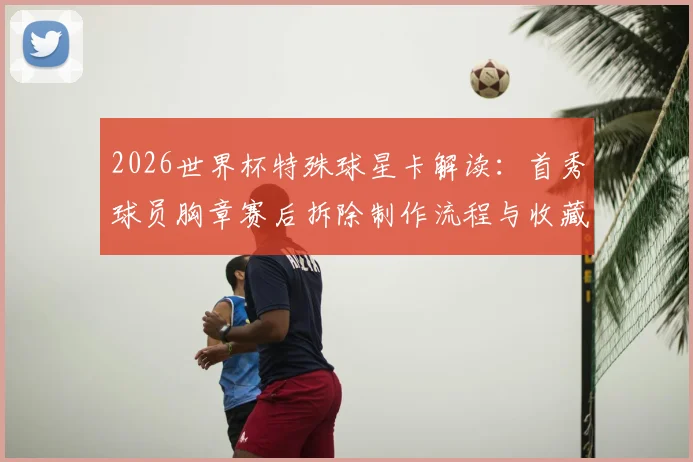 2026世界杯特殊球星卡解读：首秀球员胸章赛后拆除制作流程与收藏价值分析